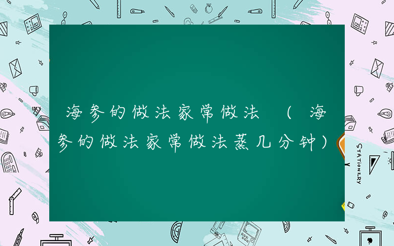 海参的做法家常做法 (海参的做法家常做法蒸几分钟)